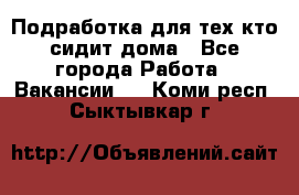 Подработка для тех,кто сидит дома - Все города Работа » Вакансии   . Коми респ.,Сыктывкар г.